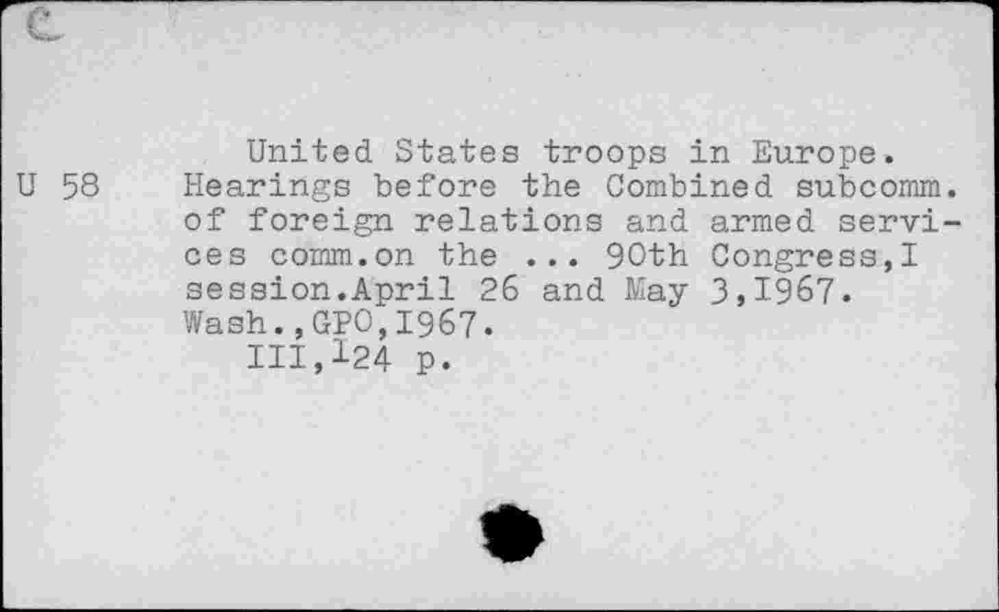 ﻿U 58
United States troops in Europe. Hearings before the Combined subcomm, of foreign relations and armed services comm.on the ... 90th Congress,! session.April 26 and May 3,1967. Wash.,GPO,1967.
111,124 p.